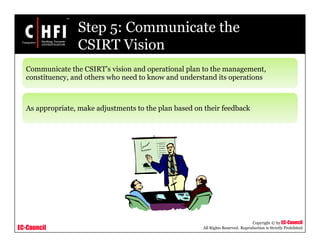 EC-Council
Copyright © by EC-Council
All Rights Reserved. Reproduction is Strictly Prohibited
Step 5: Communicate the
CSIRT Vision
Communicate the CSIRT’s vision and operational plan to the management,
constituency, and others who need to know and understand its operations
As appropriate, make adjustments to the plan based on their feedback
 