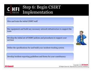 EC-Council
Copyright © by EC-Council
All Rights Reserved. Reproduction is Strictly Prohibited
Step 6: Begin CSIRT
Implementation
Hire and train the initial CSIRT staff
Buy equipment and build any necessary network infrastructure to support the
team
Develop the initial set of CSIRT policies and procedures to support your
services
Define the specifications for and build your incident-tracking system
Develop incident-reporting guidelines and forms for your constituency
 