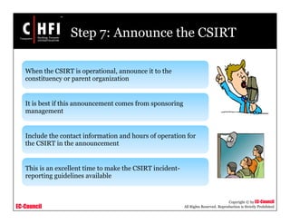 EC-Council
Copyright © by EC-Council
All Rights Reserved. Reproduction is Strictly Prohibited
Step 7: Announce the CSIRT
When the CSIRT is operational, announce it to the
constituency or parent organization
It is best if this announcement comes from sponsoring
management
Include the contact information and hours of operation for
the CSIRT in the announcement
This is an excellent time to make the CSIRT incident-
reporting guidelines available
 