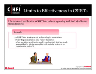 EC-Council
Copyright © by EC-Council
All Rights Reserved. Reproduction is Strictly Prohibited
Limits to Effectiveness in CSIRTs
• A CSIRT can work smarter by investing in automation
• Policy Experimentation and Future Scenarios
• When a problem is well-understood, it can be solved. This is typically
accomplished by altering some of the policies in the system, or by
reengineering parts of it
Remedy:
A fundamental problem for a CSIRT is to balance a growing work load with limited
human resources
 