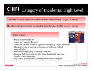EC-Council
Copyright © by EC-Council
All Rights Reserved. Reproduction is Strictly Prohibited
Category of Incidents: High Level
• Denial of Service attacks
• Suspected computer break-in
• Computer virus or worms of highest intensity; e.g: Trojan, back door
• Changes to system hardware, firmware, or software without
authentication
• Destruction of property exceeding $100,000
• Personal theft exceeding $100,000 and illegal electronic fund
transfer or download/sale
• Any kind of pornography, gambling, or violation of any law
These include:
These are the most serious incidents and are considered as “Major” in nature
High level incidents should be handled immediately after the incident occurs
 