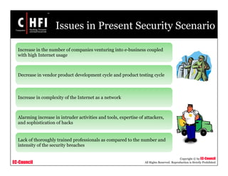 EC-Council
Copyright © by EC-Council
All Rights Reserved. Reproduction is Strictly Prohibited
Issues in Present Security Scenario
Increase in the number of companies venturing into e-business coupled
with high Internet usage
Decrease in vendor product development cycle and product testing cycle
Increase in complexity of the Internet as a network
Alarming increase in intruder activities and tools, expertise of attackers,
and sophistication of hacks
Lack of thoroughly trained professionals as compared to the number and
intensity of the security breaches
 
