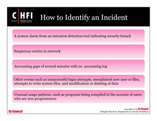 EC-Council
Copyright © by EC-Council
All Rights Reserved. Reproduction is Strictly Prohibited
How to Identify an Incident
A system alarm from an intrusion detection tool indicating security breach
Suspicious entries in network
Accounting gaps of several minutes with no accounting log
Other events such as unsuccessful login attempts, unexplained new user or files,
attempts to write system files, and modification or deleting of data
Unusual usage patterns, such as programs being compiled in the account of users
who are non-programmers
 