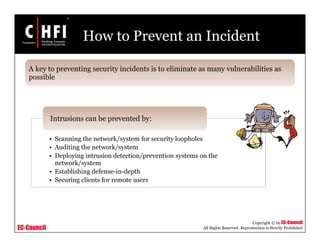 EC-Council
Copyright © by EC-Council
All Rights Reserved. Reproduction is Strictly Prohibited
How to Prevent an Incident
• Scanning the network/system for security loopholes
• Auditing the network/system
• Deploying intrusion detection/prevention systems on the
network/system
• Establishing defense-in-depth
• Securing clients for remote users
Intrusions can be prevented by:
A key to preventing security incidents is to eliminate as many vulnerabilities as
possible
 