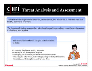 EC-Council
Copyright © by EC-Council
All Rights Reserved. Reproduction is Strictly Prohibited
Threat Analysis and Assessment
Threat analysis is a systematic detection, identification, and evaluation of vulnerabilities of a
facility, operation, or system
The threat analysis is a process of scrutinizing the conditions and processes that are important
for business interruption
• Examining the physical security processes
• Creating the risk management program
• Identifying and examining the threats related to customers
• Providing the data, trends, methodologies, and possibility of risk actions
• Identifying and defining the security process flows
The critical tasks of threat analysis and assessment
include:
 