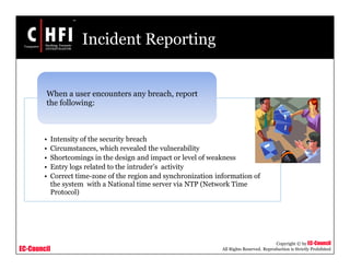 EC-Council
Copyright © by EC-Council
All Rights Reserved. Reproduction is Strictly Prohibited
Incident Reporting
• Intensity of the security breach
• Circumstances, which revealed the vulnerability
• Shortcomings in the design and impact or level of weakness
• Entry logs related to the intruder’s activity
• Correct time-zone of the region and synchronization information of
the system with a National time server via NTP (Network Time
Protocol)
When a user encounters any breach, report
the following:
 
