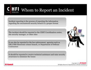 EC-Council
Copyright © by EC-Council
All Rights Reserved. Reproduction is Strictly Prohibited
Whom to Report an Incident
Incident reporting is the process of reporting the information
regarding the encountered security breach in a proper format
The incident should be reported to the CERT Coordination center,
site security manager, or other sites
It can also be reported to the law enforcement agencies such as
FBI,USSS Electronic crimes branch, or Department of Defense
Contractors
It should be reported to receive technical assistance and raise security
awareness to minimize the losses
 