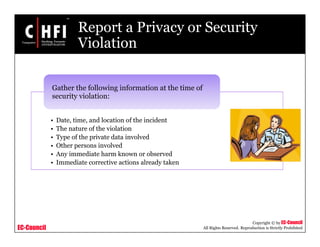 EC-Council
Copyright © by EC-Council
All Rights Reserved. Reproduction is Strictly Prohibited
Report a Privacy or Security
Violation
• Date, time, and location of the incident
• The nature of the violation
• Type of the private data involved
• Other persons involved
• Any immediate harm known or observed
• Immediate corrective actions already taken
Gather the following information at the time of
security violation:
 