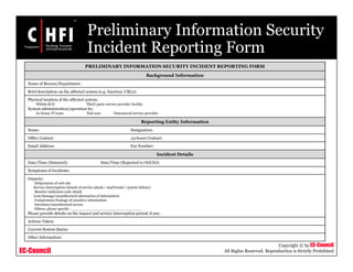 EC-Council
Copyright © by EC-Council
All Rights Reserved. Reproduction is Strictly Prohibited
Preliminary Information Security
Incident Reporting Form
PRELIMINARY INFORMATION SECURITY INCIDENT REPORTING FORM
Background Information
Name of Bureau/Department :
Brief description on the affected system (e.g. function, URLs):
Physical location of the affected system:
Within B/D Third-party service provider facility
System administration/operation by:
In-house IT team End user Outsourced service provider
Reporting Entity Information
Name: Designation:
Office Contact: 24 hours Contact:
Email Address: Fax Number:
Incident Details
Date/Time (Detected): Date/Time (Reported to OGCIO):
Symptoms of Incidents:
Impacts:
Defacement of web site
Service interruption (denial of service attack / mail bomb / system failure)
Massive malicious code attack
Lost/damage/unauthorized alternation of information
Compromise/leakage of sensitive information
Intrusion/unauthorized access
Others, please specify: _______________________________
Please provide details on the impact and service interruption period, if any:
Actions Taken:
Current System Status:
Other Information:
 