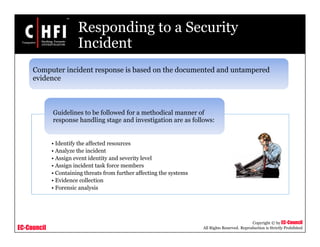 EC-Council
Copyright © by EC-Council
All Rights Reserved. Reproduction is Strictly Prohibited
Responding to a Security
Incident
• Identify the affected resources
• Analyze the incident
• Assign event identity and severity level
• Assign incident task force members
• Containing threats from further affecting the systems
• Evidence collection
• Forensic analysis
Guidelines to be followed for a methodical manner of
response handling stage and investigation are as follows:
Computer incident response is based on the documented and untampered
evidence
 