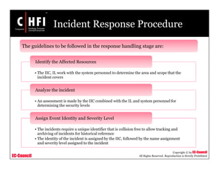 EC-Council
Copyright © by EC-Council
All Rights Reserved. Reproduction is Strictly Prohibited
Incident Response Procedure
• The IIC, IL work with the system personnel to determine the area and scope that the
incident covers
Identify the Affected Resources
• An assessment is made by the IIC combined with the IL and system personnel for
determining the security levels
Analyze the incident
• The incidents require a unique identifier that is collision free to allow tracking and
archiving of incidents for historical reference
• The identity of the incident is assigned by the IIC, followed by the name assignment
and severity level assigned to the incident
Assign Event Identity and Severity Level
The guidelines to be followed in the response handling stage are:
 