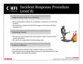 EC-Council
Copyright © by EC-Council
All Rights Reserved. Reproduction is Strictly Prohibited
Incident Response Procedure
(cont’d)
• IIC in combination with the IL coordinates a task force to resolve the
incident
• The task force consists of technical managers of resources, division
managers, etc.
Assign Incident Task Force Members
• Threats are to be contained by removing the suspect resources from
normal operations
• IIC and IL are responsible for determining risks
Containing Threats
• The information related to the incident is taken as an evidence
• Information can be collected from interviews with administrators, log
files, exploit code left by the attacker
Evidence Collection
 