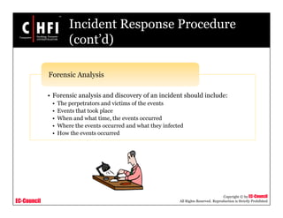 EC-Council
Copyright © by EC-Council
All Rights Reserved. Reproduction is Strictly Prohibited
Incident Response Procedure
(cont’d)
• Forensic analysis and discovery of an incident should include:
• The perpetrators and victims of the events
• Events that took place
• When and what time, the events occurred
• Where the events occurred and what they infected
• How the events occurred
Forensic Analysis
 