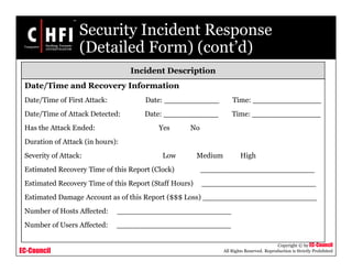 EC-Council
Copyright © by EC-Council
All Rights Reserved. Reproduction is Strictly Prohibited
Security Incident Response
(Detailed Form) (cont’d)
Incident Description
Date/Time and Recovery Information
Date/Time of First Attack: Date: ____________ Time: _______________
Date/Time of Attack Detected: Date: ____________ Time: _______________
Has the Attack Ended: Yes No
Duration of Attack (in hours):
Severity of Attack: Low Medium High
Estimated Recovery Time of this Report (Clock) _________________________
Estimated Recovery Time of this Report (Staff Hours) _________________________
Estimated Damage Account as of this Report ($$$ Loss) _________________________
Number of Hosts Affected: _________________________
Number of Users Affected: _________________________
 