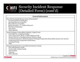 EC-Council
Copyright © by EC-Council
All Rights Reserved. Reproduction is Strictly Prohibited
Security Incident Response
(Detailed Form) (cont’d)
General Information
How Did You Initially Become Aware of the Incident?
Automated Software Notification
Automated Review of Log Files
Manual Review of Log Files
System Anomaly ( i. e., Crashes, Slowness)
Third Party Notification
Don’t Know
Other (Specify)
Attack Technique (Vulnerability Exploited / Exploit Used)
CVE/CERT VU or BugTraq Number
Virus, Trojan Horse, Worm, or Other Malicious Code
Denial of Service or Distributed Denial of Service Attack
Unauthorized Access to Affected Computer Privileged Compromise (Root/Admin Access) User Account
Compromise/Web Compromise (Defacement)
Scanning/Probing
Other
Suspected perpetrator(s) or possible motivation(s) of attack:
CSU staff/students/ faculty
Former staff/ students/faculty
External Party
Unknown
Other (Specify)
 