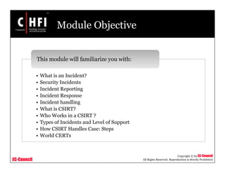 EC-Council
Copyright © by EC-Council
All Rights Reserved. Reproduction is Strictly Prohibited
Module Objective
• What is an Incident?
• Security Incidents
• Incident Reporting
• Incident Response
• Incident handling
• What is CSIRT?
• Who Works in a CSIRT ?
• Types of Incidents and Level of Support
• How CSIRT Handles Case: Steps
• World CERTs
This module will familiarize you with:
 