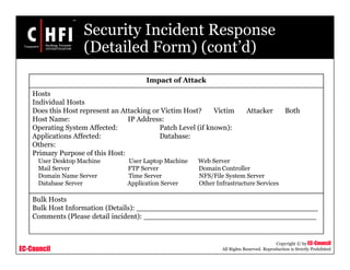 EC-Council
Copyright © by EC-Council
All Rights Reserved. Reproduction is Strictly Prohibited
Security Incident Response
(Detailed Form) (cont’d)
Impact of Attack
Hosts
Individual Hosts
Does this Host represent an Attacking or Victim Host? Victim Attacker Both
Host Name: IP Address:
Operating System Affected: Patch Level (if known):
Applications Affected: Database:
Others:
Primary Purpose of this Host:
User Desktop Machine User Laptop Machine Web Server
Mail Server FTP Server Domain Controller
Domain Name Server Time Server NFS/File System Server
Database Server Application Server Other Infrastructure Services
Bulk Hosts
Bulk Host Information (Details): ________________________________________
Comments (Please detail incident): ______________________________________
 
