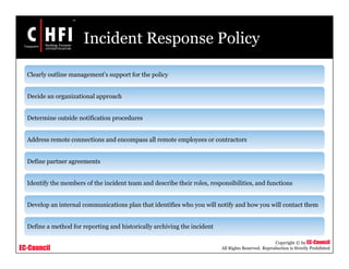 EC-Council
Copyright © by EC-Council
All Rights Reserved. Reproduction is Strictly Prohibited
Incident Response Policy
Clearly outline management's support for the policy
Decide an organizational approach
Determine outside notification procedures
Address remote connections and encompass all remote employees or contractors
Define partner agreements
Identify the members of the incident team and describe their roles, responsibilities, and functions
Develop an internal communications plan that identifies who you will notify and how you will contact them
Define a method for reporting and historically archiving the incident
 