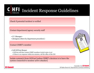 EC-Council
Copyright © by EC-Council
All Rights Reserved. Reproduction is Strictly Prohibited
Incident Response Guidelines
Check if potential incident is verified
Contact department/agency security staff
• I.T. Manager -
• [designee/others by department procedure] -
Contact CSIRT’s member
• Call GOVnet Beeper
• GOVnet will then contact CSIRT members (csirt@.state.vt.us)
• If there is no response within ten minutes, call the office of the CIO
Isolate system(s) from GOVnet [unless CSIRT’s decision is to leave the
system connected to monitor active attacker]
 