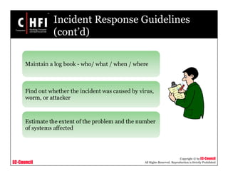 EC-Council
Copyright © by EC-Council
All Rights Reserved. Reproduction is Strictly Prohibited
Incident Response Guidelines
(cont’d)
Maintain a log book - who/ what / when / where
Find out whether the incident was caused by virus,
worm, or attacker
Estimate the extent of the problem and the number
of systems affected
 