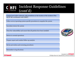 EC-Council
Copyright © by EC-Council
All Rights Reserved. Reproduction is Strictly Prohibited
Incident Response Guidelines
(cont’d)
Contact local police authority with jurisdiction at the location of the incident (This
MUST BE coordinated with CSIRT)
Follow server/operating system specific procedures to snapshot the system
Inoculate/restore the system
Close the vulnerability and ensure that all patches have been installed
Return to normal operations
Prepare report and conduct follow-up analysis
Revise prevention and screening procedures
Remember to log all actions
 