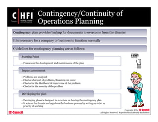 EC-Council
Copyright © by EC-Council
All Rights Reserved. Reproduction is Strictly Prohibited
Contingency/Continuity of
Operations Planning
Contingency plan provides backup for documents to overcome from the disaster
It is necessary for a company or business to function normally
Guidelines for contingency planning are as follows:
• Focuses on the development and maintenance of the plan
Starting Point
• Problems are analyzed
• Checks what sort of problems/disasters can occur
• Checks for the likelihood of occurrence of the problem
• Checks for the severity of the problem
Impact assessment
• Developing phase is designed to structure or develop the contingency plan
• It acts on the threats and regulates the business process by setting an order or
priority of working
Developing the plan
 