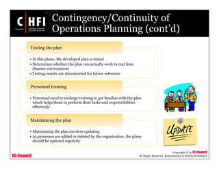 EC-Council
Copyright © by EC-Council
All Rights Reserved. Reproduction is Strictly Prohibited
Contingency/Continuity of
Operations Planning (cont’d)
• In this phase, the developed plan is tested
• Determines whether the plan can actually work in real time
disaster environment
• Testing results are documented for future reference
Testing the plan
• Personnel need to undergo training to get familiar with the plan
which helps them to perform their tasks and responsibilities
effectively
Personnel training
• Maintaining the plan involves updating
• As processes are added or deleted by the organization, the plans
should be updated regularly
Maintaining the plan
 