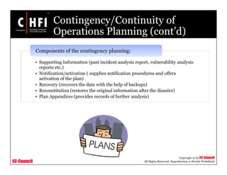 EC-Council
Copyright © by EC-Council
All Rights Reserved. Reproduction is Strictly Prohibited
Contingency/Continuity of
Operations Planning (cont’d)
• Supporting Information (past incident analysis report, vulnerability analysis
reports etc.)
• Notification/activation ( supplies notification procedures and offers
activation of the plan)
• Recovery (recovers the data with the help of backups)
• Reconstitution (restores the original information after the disaster)
• Plan Appendices (provides records of further analysis)
Components of the contingency planning:
 