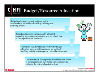 EC-Council
Copyright © by EC-Council
All Rights Reserved. Reproduction is Strictly Prohibited
Budget/Resource Allocation
Budget and resource constraints are major
roadblocks of an incident handling and response
planning process
Budget and resources are generally allocated
according to previous experiences and perceived risk
to the organizations' resources
There is no standard rule or practice for budget
allocation as return of investment for incident
handling in information system cannot be measured
Documentation of the previous incidents and losses
to the organization may help decision makers to
estimate the potential cost of savings
 
