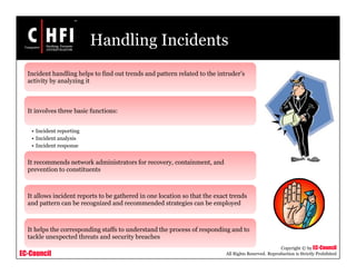 EC-Council
Copyright © by EC-Council
All Rights Reserved. Reproduction is Strictly Prohibited
Handling Incidents
Incident handling helps to find out trends and pattern related to the intruder’s
activity by analyzing it
It involves three basic functions:
• Incident reporting
• Incident analysis
• Incident response
It recommends network administrators for recovery, containment, and
prevention to constituents
It allows incident reports to be gathered in one location so that the exact trends
and pattern can be recognized and recommended strategies can be employed
It helps the corresponding staffs to understand the process of responding and to
tackle unexpected threats and security breaches
 