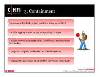 EC-Council
Copyright © by EC-Council
All Rights Reserved. Reproduction is Strictly Prohibited
3. Containment
Containment limits the extent and intensity of an incident
It avoids logging as root on the compromised system
It avoids conventional methods to trace back as this may alert
the attackers
It prepares complete backups of the infected systems
It changes the passwords of all unaffected systems in the LAN
 