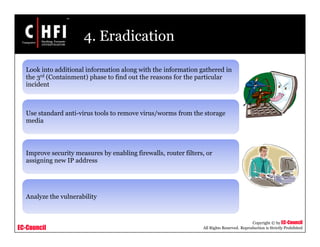 EC-Council
Copyright © by EC-Council
All Rights Reserved. Reproduction is Strictly Prohibited
4. Eradication
Look into additional information along with the information gathered in
the 3rd (Containment) phase to find out the reasons for the particular
incident
Use standard anti-virus tools to remove virus/worms from the storage
media
Improve security measures by enabling firewalls, router filters, or
assigning new IP address
Analyze the vulnerability
 