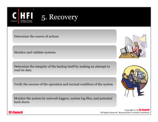 EC-Council
Copyright © by EC-Council
All Rights Reserved. Reproduction is Strictly Prohibited
5. Recovery
Determine the course of actions
Monitor and validate systems
Determine the integrity of the backup itself by making an attempt to
read its data
Verify the success of the operation and normal condition of the system
Monitor the system by network loggers, system log files, and potential
back doors
 