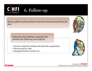 EC-Council
Copyright © by EC-Council
All Rights Reserved. Reproduction is Strictly Prohibited
6. Follow-up
• Extent to which the incidents disrupted the organization
• Data lost and its value
• Damaged hardware and its cost
Determine the staff time required and
perform the following cost analysis:
Revise policies and procedures from the lessons learned from the
past
 