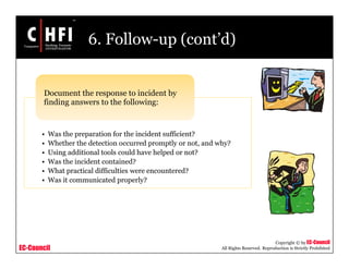 EC-Council
Copyright © by EC-Council
All Rights Reserved. Reproduction is Strictly Prohibited
6. Follow-up (cont’d)
• Was the preparation for the incident sufficient?
• Whether the detection occurred promptly or not, and why?
• Using additional tools could have helped or not?
• Was the incident contained?
• What practical difficulties were encountered?
• Was it communicated properly?
Document the response to incident by
finding answers to the following:
 