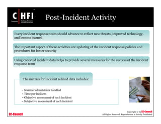 EC-Council
Copyright © by EC-Council
All Rights Reserved. Reproduction is Strictly Prohibited
Post-Incident Activity
Every incident response team should advance to reflect new threats, improved technology,
and lessons learned
The important aspect of these activities are updating of the incident response policies and
procedures for better security
Using collected incident data helps to provide several measures for the success of the incident
response team
• Number of incidents handled
• Time per incident
• Objective assessment of each incident
• Subjective assessment of each incident
The metrics for incident related data includes:
 