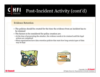 EC-Council
Copyright © by EC-Council
All Rights Reserved. Reproduction is Strictly Prohibited
Post-Incident Activity (cont’d)
• The policies should be created for the time the evidence from an incident has to
be retained
• The factors to be considered for policy creation are:
• At the time of prosecuting the attacker, the evidence needs to be retained until the legal
actions are completed
• Most organizations have data retention policies that state how long certain types of data
may be kept
Evidence Retention
 