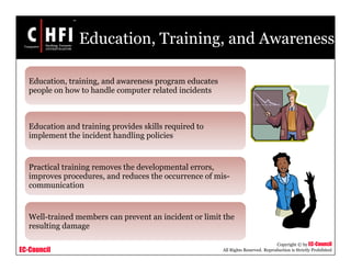 EC-Council
Copyright © by EC-Council
All Rights Reserved. Reproduction is Strictly Prohibited
Education, Training, and Awareness
Education, training, and awareness program educates
people on how to handle computer related incidents
Education and training provides skills required to
implement the incident handling policies
Practical training removes the developmental errors,
improves procedures, and reduces the occurrence of mis-
communication
Well-trained members can prevent an incident or limit the
resulting damage
 