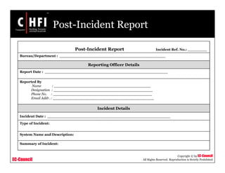 EC-Council
Copyright © by EC-Council
All Rights Reserved. Reproduction is Strictly Prohibited
Post-Incident Report
Post-Incident Report Incident Ref. No.: ________
Bureau/Department : ____________________________________________
Reporting Officer Details
Report Date : ___________________________________________________
Reported By
Name : ____________________________________________
Designation : _____________________________________________
Phone No. : _____________________________________________
Email Addr. : ______________________________________________
Incident Details
Incident Date : ___________________________________________________
Type of Incident:
System Name and Description:
Summary of Incident:
 