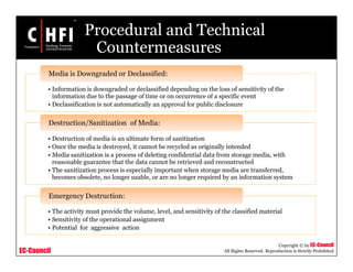 EC-Council
Copyright © by EC-Council
All Rights Reserved. Reproduction is Strictly Prohibited
Procedural and Technical
Countermeasures
• Information is downgraded or declassified depending on the loss of sensitivity of the
information due to the passage of time or on occurrence of a specific event
• Declassification is not automatically an approval for public disclosure
Media is Downgraded or Declassified:
• Destruction of media is an ultimate form of sanitization
• Once the media is destroyed, it cannot be recycled as originally intended
• Media sanitization is a process of deleting confidential data from storage media, with
reasonable guarantee that the data cannot be retrieved and reconstructed
• The sanitization process is especially important when storage media are transferred,
becomes obsolete, no longer usable, or are no longer required by an information system
Destruction/Sanitization of Media:
• The activity must provide the volume, level, and sensitivity of the classified material
• Sensitivity of the operational assignment
• Potential for aggressive action
Emergency Destruction:
 