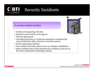 EC-Council
Copyright © by EC-Council
All Rights Reserved. Reproduction is Strictly Prohibited
Security Incidents
• Evidence of tampering with data
• Denial of service attack on the agency
• Web site defacement
• Unauthorized access or continuous attempts at unauthorized
access (both from either internal or external sources)
• Social engineering incidents
• Virus attacks that badly affect servers or multiple workstations
• Other incidents that could undermine the confidence and trust in
the state’s information technology systems
A security incident includes:
 