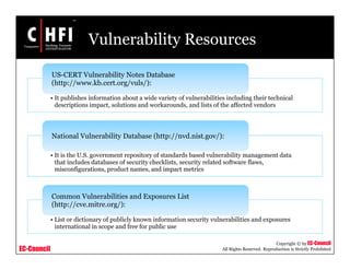 EC-Council
Copyright © by EC-Council
All Rights Reserved. Reproduction is Strictly Prohibited
Vulnerability Resources
• It publishes information about a wide variety of vulnerabilities including their technical
descriptions impact, solutions and workarounds, and lists of the affected vendors
US-CERT Vulnerability Notes Database
(http://www.kb.cert.org/vuls/):
• It is the U.S. government repository of standards based vulnerability management data
that includes databases of security checklists, security related software flaws,
misconfigurations, product names, and impact metrics
National Vulnerability Database (http://nvd.nist.gov/):
• List or dictionary of publicly known information security vulnerabilities and exposures
international in scope and free for public use
Common Vulnerabilities and Exposures List
(http://cve.mitre.org/):
 