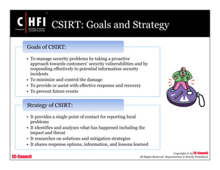 EC-Council
Copyright © by EC-Council
All Rights Reserved. Reproduction is Strictly Prohibited
CSIRT: Goals and Strategy
• To manage security problems by taking a proactive
approach towards customers’ security vulnerabilities and by
responding effectively to potential information security
incidents
• To minimize and control the damage
• To provide or assist with effective response and recovery
• To prevent future events
Goals of CSIRT:
• It provides a single point of contact for reporting local
problems
• It identifies and analyzes what has happened including the
impact and threat
• It researches on solutions and mitigation strategies
• It shares response options, information, and lessons learned
Strategy of CSIRT:
 