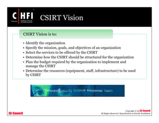 EC-Council
Copyright © by EC-Council
All Rights Reserved. Reproduction is Strictly Prohibited
CSIRT Vision
• Identify the organization
• Specify the mission, goals, and objectives of an organization
• Select the services to be offered by the CSIRT
• Determine how the CSIRT should be structured for the organization
• Plan the budget required by the organization to implement and
manage the CSIRT
• Determine the resources (equipment, staff, infrastructure) to be used
by CSIRT
CSIRT Vision is to:
 