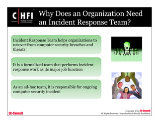 EC-Council
Copyright © by EC-Council
All Rights Reserved. Reproduction is Strictly Prohibited
Why Does an Organization Need
an Incident Response Team?
Incident Response Team helps organizations to
recover from computer security breaches and
threats
It is a formalized team that performs incident
response work as its major job function
As an ad-hoc team, it is responsible for ongoing
computer security incident
 