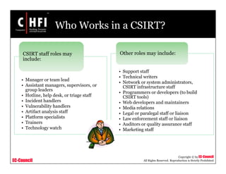 EC-Council
Copyright © by EC-Council
All Rights Reserved. Reproduction is Strictly Prohibited
Who Works in a CSIRT?
• Manager or team lead
• Assistant managers, supervisors, or
group leaders
• Hotline, help desk, or triage staff
• Incident handlers
• Vulnerability handlers
• Artifact analysis staff
• Platform specialists
• Trainers
• Technology watch
CSIRT staff roles may
include:
• Support staff
• Technical writers
• Network or system administrators,
CSIRT infrastructure staff
• Programmers or developers (to build
CSIRT tools)
• Web developers and maintainers
• Media relations
• Legal or paralegal staff or liaison
• Law enforcement staff or liaison
• Auditors or quality assurance staff
• Marketing staff
Other roles may include:
 