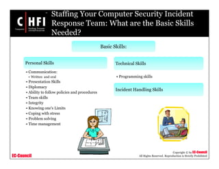 EC-Council
Copyright © by EC-Council
All Rights Reserved. Reproduction is Strictly Prohibited
Staffing Your Computer Security Incident
Response Team: What are the Basic Skills
Needed?
Basic Skills:
Personal Skills
• Communication:
• Written and oral
• Presentation Skills
• Diplomacy
• Ability to follow policies and procedures
• Team skills
• Integrity
• Knowing one's Limits
• Coping with stress
• Problem solving
• Time management
Technical Skills
• Programming skills
Incident Handling Skills
 