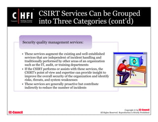 EC-Council
Copyright © by EC-Council
All Rights Reserved. Reproduction is Strictly Prohibited
CSIRT Services Can be Grouped
into Three Categories (cont’d)
• These services augment the existing and well-established
services that are independent of incident handling and
traditionally performed by other areas of an organization
such as the IT, audit, or training departments
• If the CSIRT performs or assists with these services, the
CSIRT’s point of view and expertise can provide insight to
improve the overall security of the organization and identify
risks, threats, and system weaknesses
• These services are generally proactive but contribute
indirectly to reduce the number of incidents
Security quality management services:
 