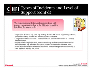 EC-Council
Copyright © by EC-Council
All Rights Reserved. Reproduction is Strictly Prohibited
Types of Incidents and Level of
Support (cont’d)
• Large-scale attacks of any kind, e.g. sniffing attacks, IRC "social engineering" attacks,
password cracking attacks, and destructive virus outbursts
• Compromise of the individual’s user accounts, i.e. unauthorized access to a user or
service account
• Forgery and misrepresentation, and other security-related violations of local rules
and regulations, e.g. Netnews and e-mail forgery, unauthorized use of IRC bots
• Types of incidents other than those mentioned above will be prioritized according to
their apparent severity and extent
The computer security incident response team will
assign resources according to the following priorities,
listed in a decreasing order:
 