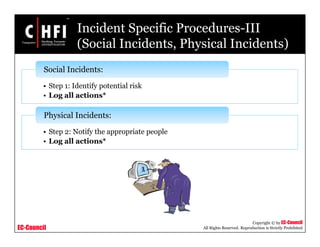 EC-Council
Copyright © by EC-Council
All Rights Reserved. Reproduction is Strictly Prohibited
Incident Specific Procedures-III
(Social Incidents, Physical Incidents)
• Step 1: Identify potential risk
• Log all actions*
Social Incidents:
• Step 2: Notify the appropriate people
• Log all actions*
Physical Incidents:
 